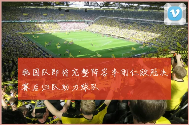 韩国队即将完整阵容李刚仁欧冠决赛后归队助力球队