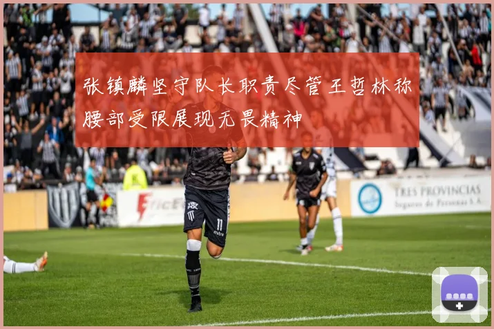 张镇麟坚守队长职责尽管王哲林称腰部受限展现无畏精神