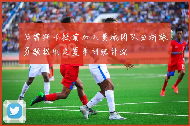 马雷斯卡提前加入曼城团队分析球员数据制定夏季训练计划