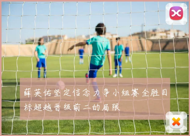 薛英佑坚定信念力争小组赛全胜目标超越晋级前二的局限