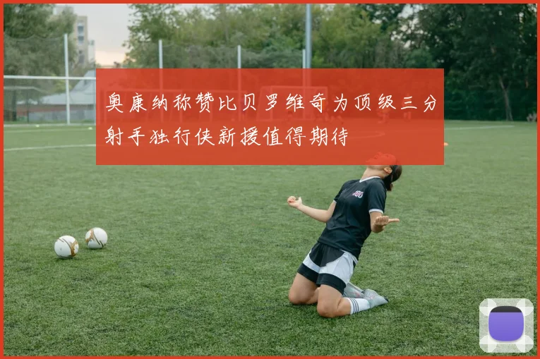 奥康纳称赞比贝罗维奇为顶级三分射手独行侠新援值得期待