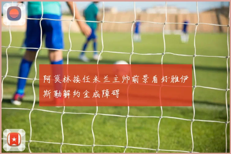 阿莫林接任米兰主帅前景看好雅伊斯勒解约金成障碍