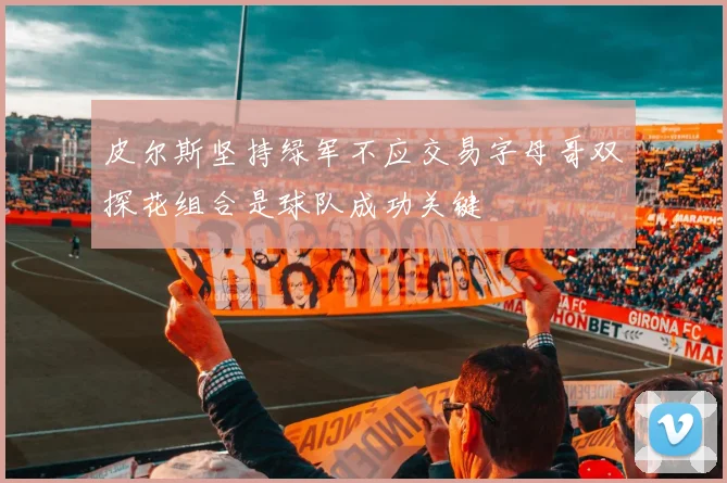 皮尔斯坚持绿军不应交易字母哥双探花组合是球队成功关键