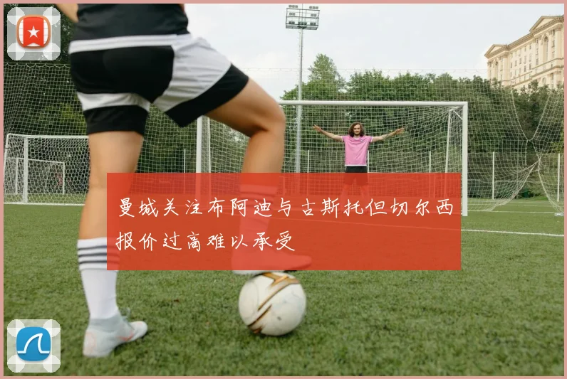 曼城关注布阿迪与古斯托但切尔西报价过高难以承受