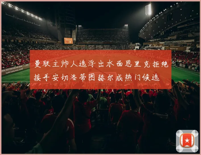 曼联主帅人选浮出水面恩里克拒绝接手安切洛蒂图赫尔成热门候选