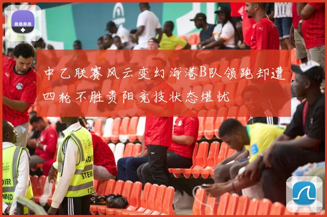 中乙联赛风云变幻海港B队领跑却遭四轮不胜贵阳竞技状态堪忧