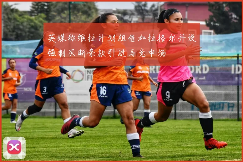 英媒称维拉计划租借加拉格尔并设强制买断条款引进马竞中场