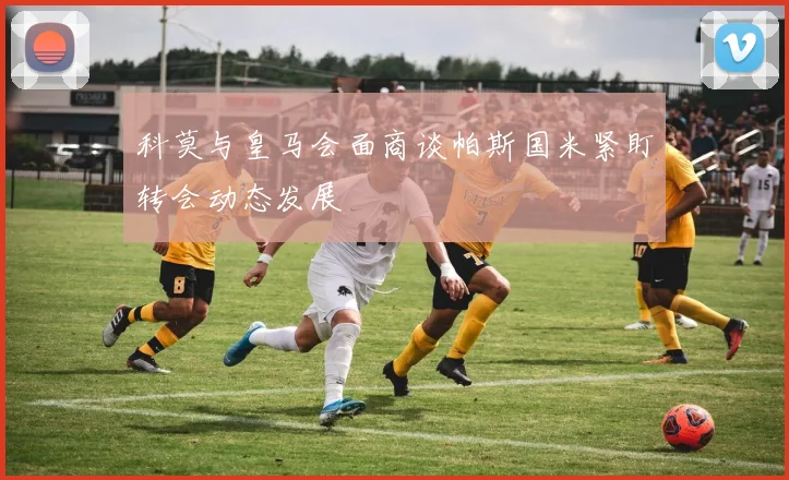 科莫与皇马会面商谈帕斯国米紧盯转会动态发展