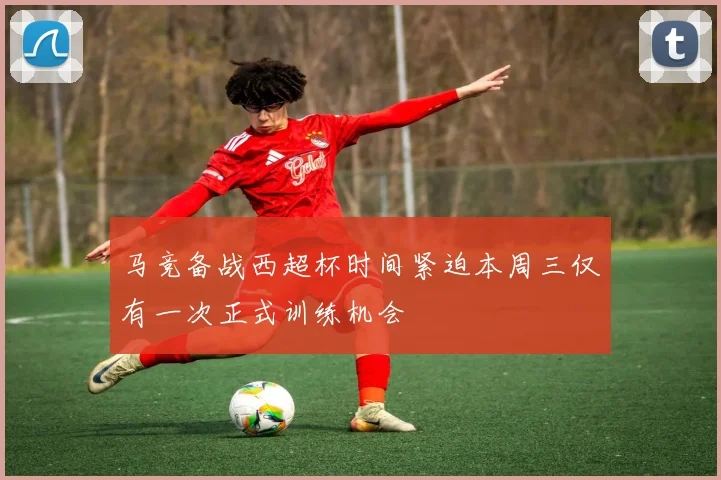 马竞备战西超杯时间紧迫本周三仅有一次正式训练机会