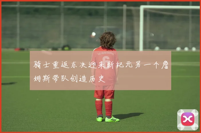 骑士重返东决迎来新纪元另一个詹姆斯带队创造历史