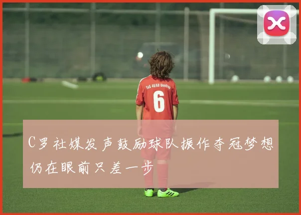 C罗社媒发声鼓励球队振作夺冠梦想仍在眼前只差一步