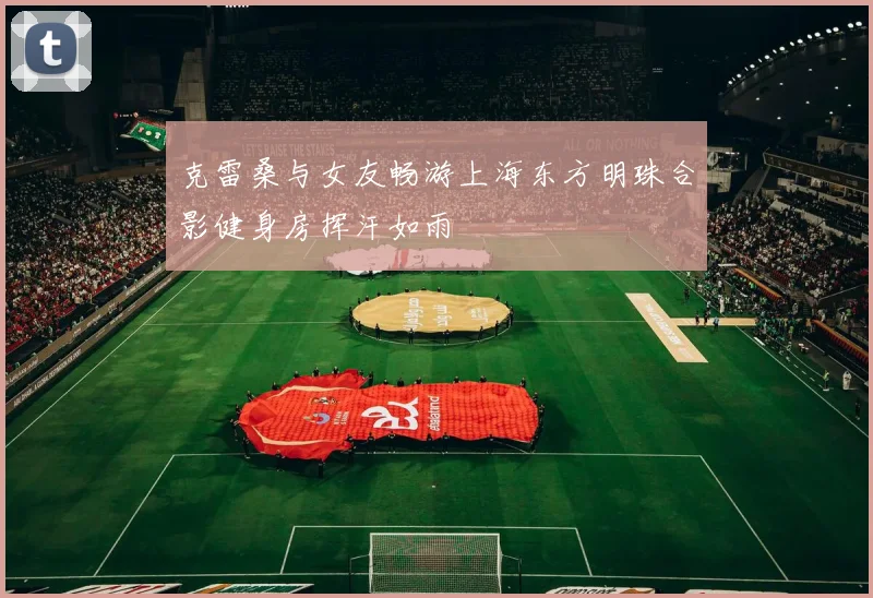 克雷桑与女友畅游上海东方明珠合影健身房挥汗如雨
