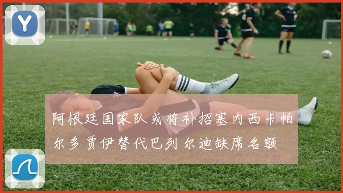 阿根廷国家队或将补招塞内西卡帕尔多贾伊替代巴列尔迪缺席名额