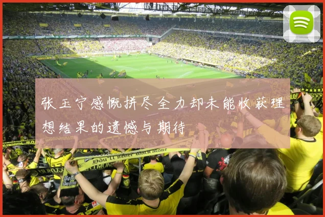 张玉宁感慨拼尽全力却未能收获理想结果的遗憾与期待