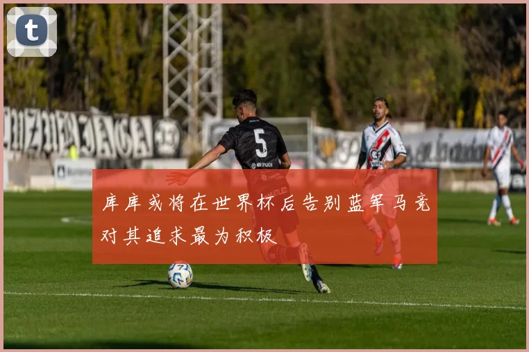 库库或将在世界杯后告别蓝军马竞对其追求最为积极