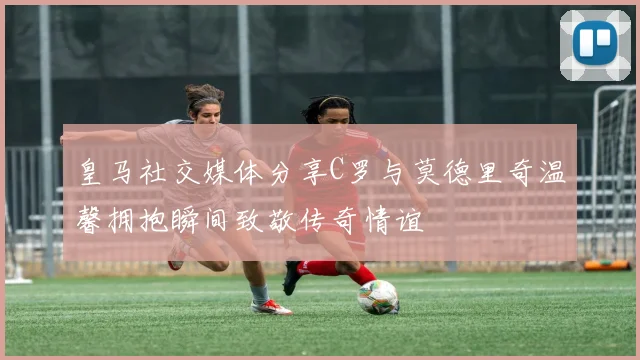 皇马社交媒体分享C罗与莫德里奇温馨拥抱瞬间致敬传奇情谊