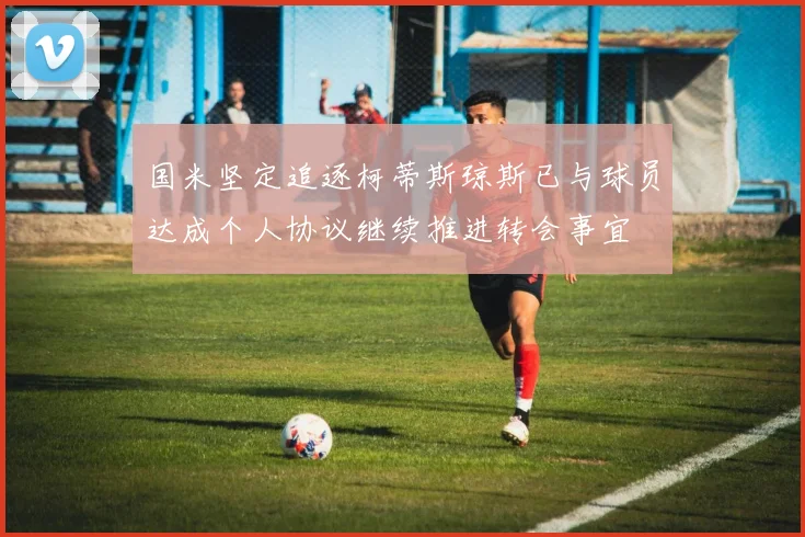 国米坚定追逐柯蒂斯琼斯已与球员达成个人协议继续推进转会事宜