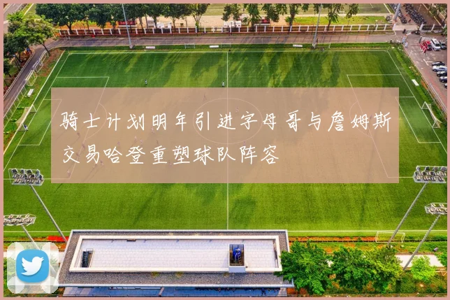 骑士计划明年引进字母哥与詹姆斯交易哈登重塑球队阵容
