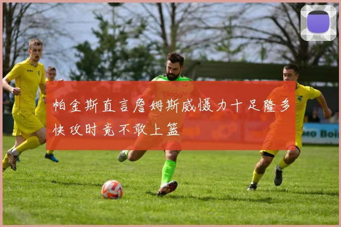 帕金斯直言詹姆斯威慑力十足隆多快攻时竟不敢上篮