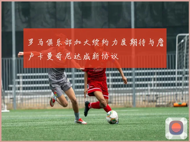 罗马俱乐部加大续约力度期待与詹卢卡曼奇尼达成新协议