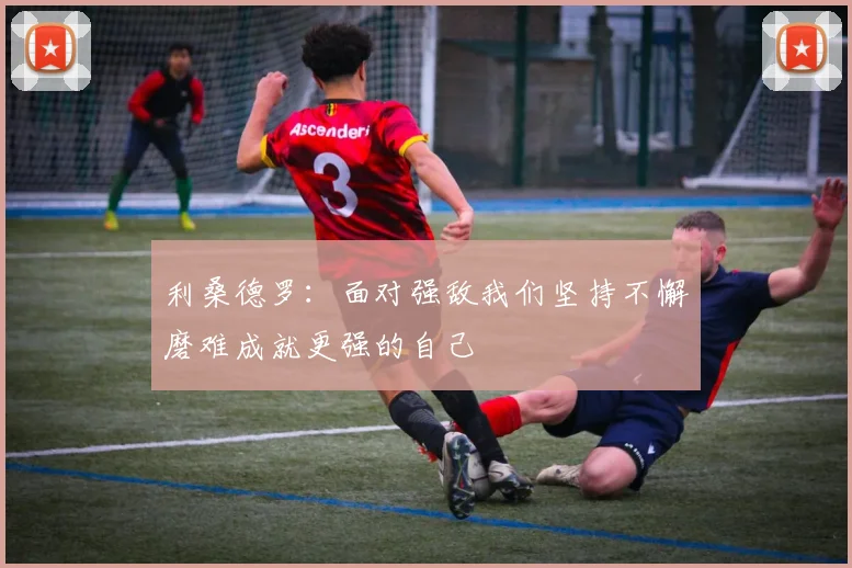 利桑德罗：面对强敌我们坚持不懈磨难成就更强的自己
