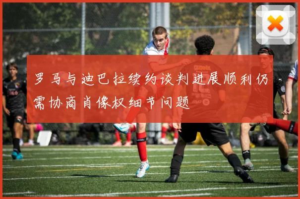罗马与迪巴拉续约谈判进展顺利仍需协商肖像权细节问题