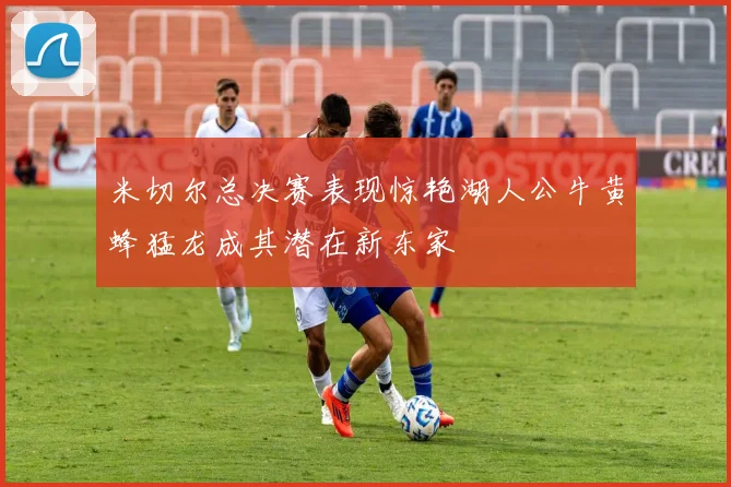 米切尔总决赛表现惊艳湖人公牛黄蜂猛龙成其潜在新东家