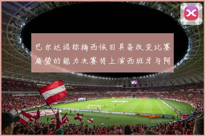 巴尔达诺称梅西依旧具备改变比赛局势的能力决赛将上演西班牙与阿根廷的对决