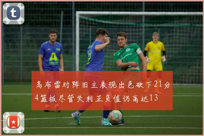 乌布雷对阵旧主表现出色砍下21分4篮板尽管失利正负值仍高达13