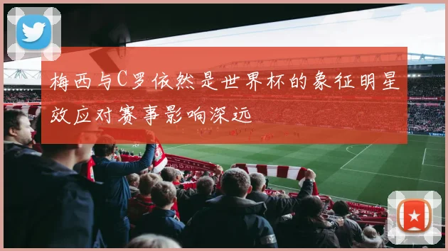 梅西与C罗依然是世界杯的象征明星效应对赛事影响深远